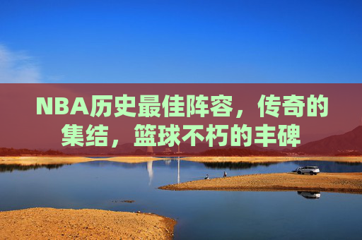 NBA历史最佳阵容，传奇的集结，篮球不朽的丰碑