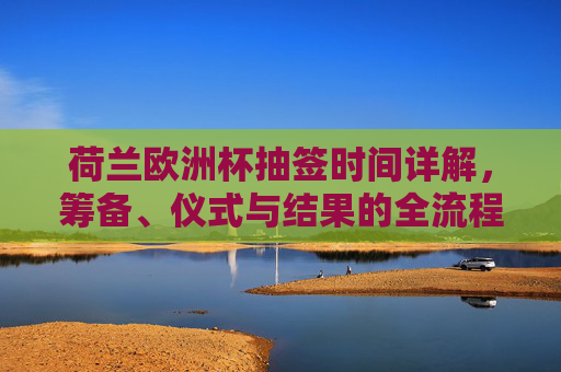 荷兰欧洲杯抽签时间详解，筹备、仪式与结果的全流程耗时