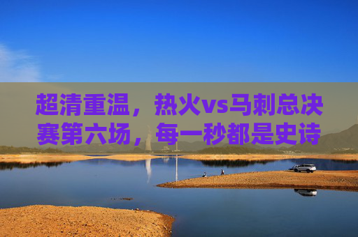 超清重温，热火vs马刺总决赛第六场，每一秒都是史诗