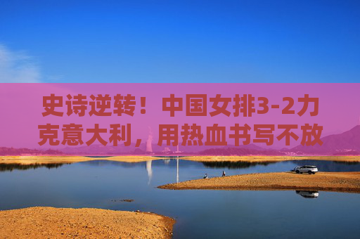 史诗逆转！中国女排3-2力克意大利，用热血书写不放弃的答卷