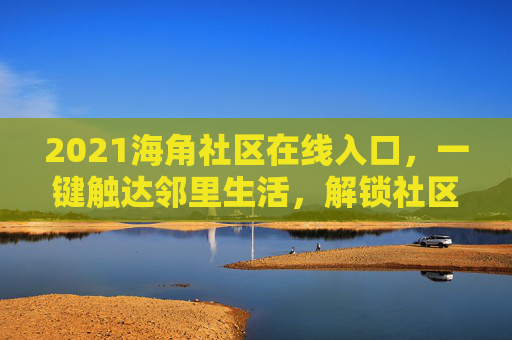 2021海角社区在线入口，一键触达邻里生活，解锁社区新体验