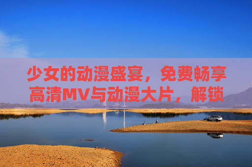 少女的动漫盛宴，免费畅享高清MV与动漫大片，解锁视听新次元