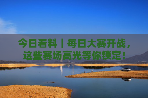 今日看料｜每日大赛开战，这些赛场高光等你锁定！