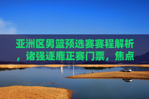 亚洲区男篮预选赛赛程解析，诸强逐鹿正赛门票，焦点对决点燃篮球激情