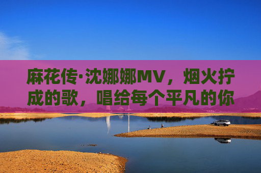 麻花传·沈娜娜MV，烟火拧成的歌，唱给每个平凡的你