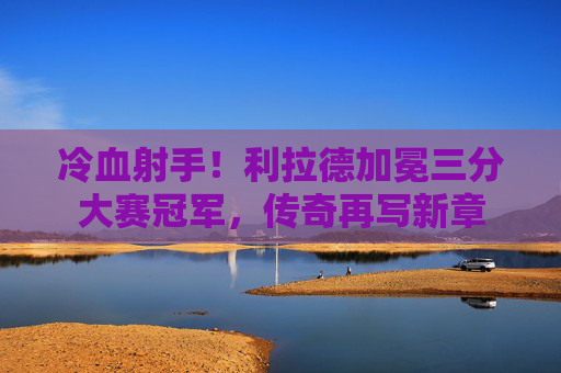 冷血射手！利拉德加冕三分大赛冠军，传奇再写新章