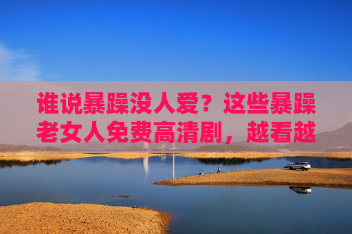 谁说暴躁没人爱？这些暴躁老女人免费高清剧，越看越上头！