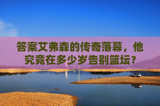 答案艾弗森的传奇落幕，他究竟在多少岁告别篮坛？