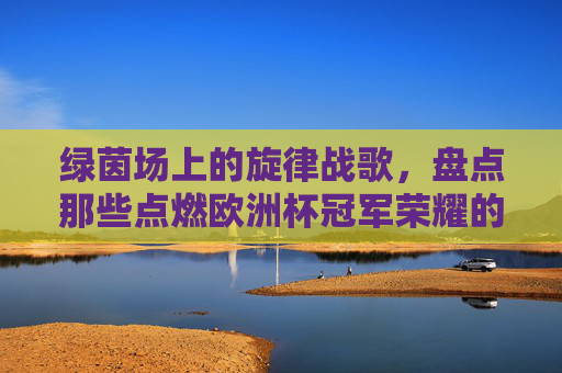绿茵场上的旋律战歌，盘点那些点燃欧洲杯冠军荣耀的背景音乐