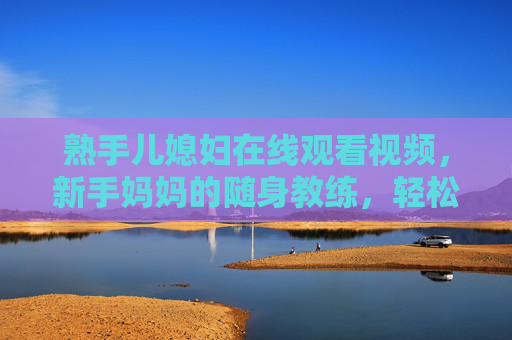 熟手儿媳妇在线观看视频，新手妈妈的随身教练，轻松解锁家庭生活挑战