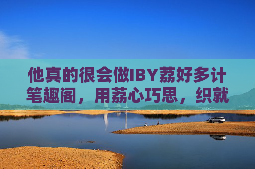 他真的很会做IBY荔好多计笔趣阁，用荔心巧思，织就网文爱好者的一方乐园