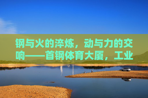 钢与火的淬炼，动与力的交响——首钢体育大厦，工业遗产的体育新生