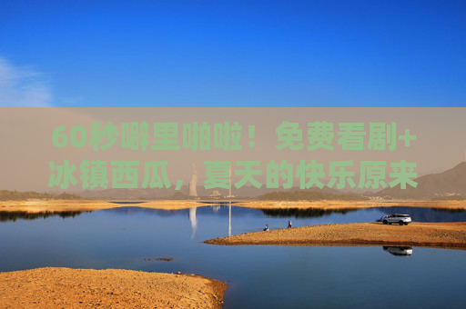 60秒噼里啪啦！免费看剧+冰镇西瓜，夏天的快乐原来这么简单？