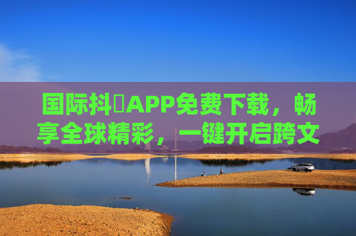 国际抖抈APP免费下载，畅享全球精彩，一键开启跨文化视界