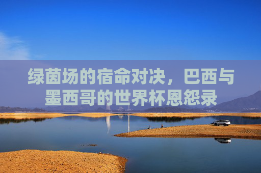 绿茵场的宿命对决，巴西与墨西哥的世界杯恩怨录