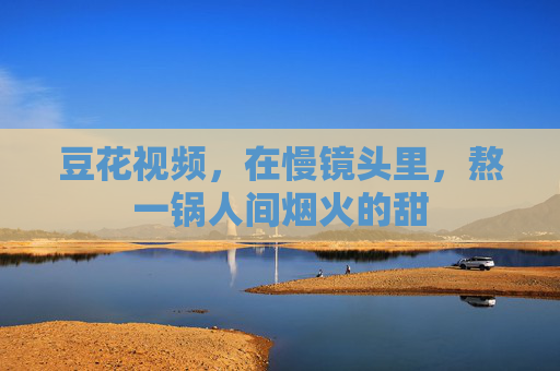 豆花视频，在慢镜头里，熬一锅人间烟火的甜