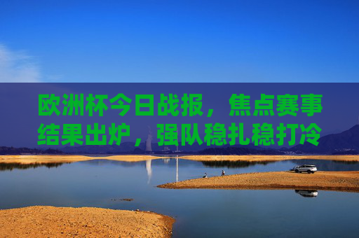 欧洲杯今日战报，焦点赛事结果出炉，强队稳扎稳打冷门难觅