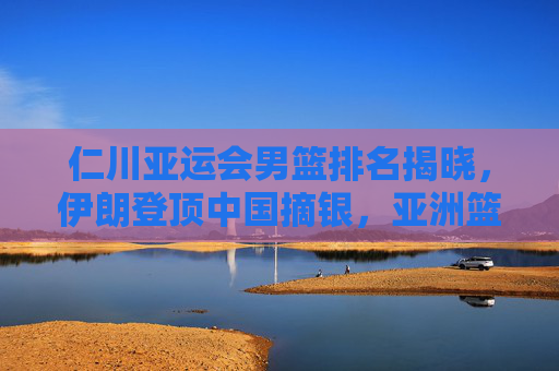 仁川亚运会男篮排名揭晓，伊朗登顶中国摘银，亚洲篮坛格局新观察