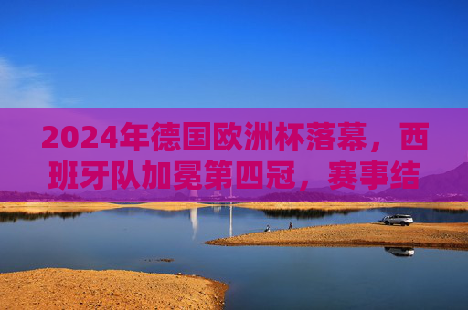2024年德国欧洲杯落幕，西班牙队加冕第四冠，赛事结果与精彩瞬间回顾