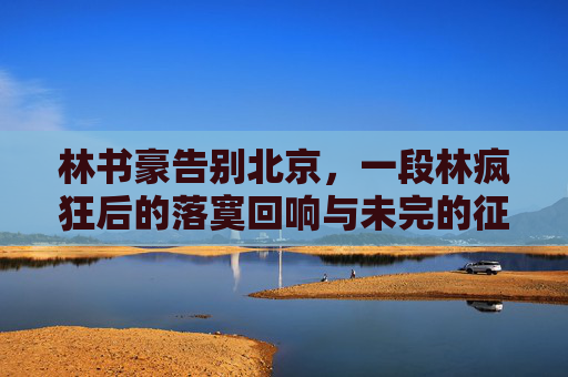 林书豪告别北京，一段林疯狂后的落寞回响与未完的征途