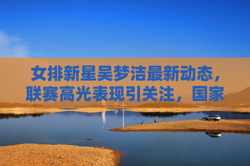女排新星吴梦洁最新动态，联赛高光表现引关注，国家队集训名单在列成焦点