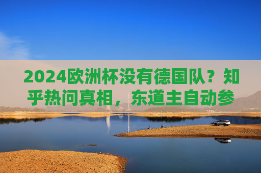 2024欧洲杯没有德国队？知乎热问真相，东道主自动参赛，别再被伪消息忽悠了！