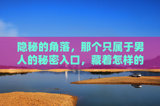 隐秘的角落，那个只属于男人的秘密入口，藏着怎样的世界？