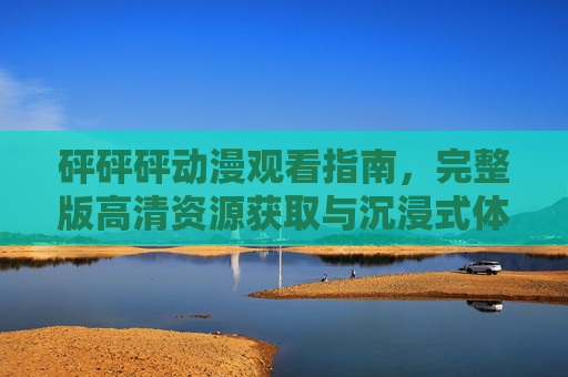 砰砰砰动漫观看指南，完整版高清资源获取与沉浸式体验解析