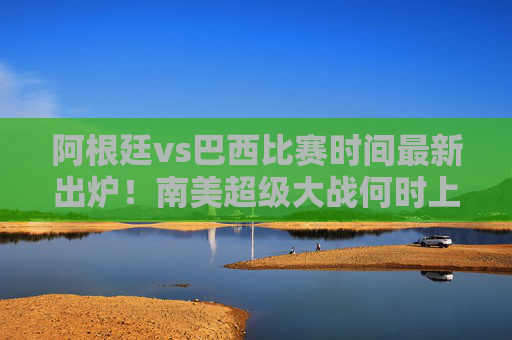 阿根廷vs巴西比赛时间最新出炉！南美超级大战何时上演？梅西内马尔再度对决引全球瞩目
