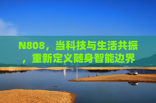 N808，当科技与生活共振，重新定义随身智能边界