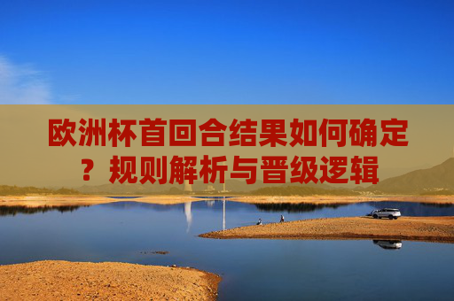 欧洲杯首回合结果如何确定？规则解析与晋级逻辑