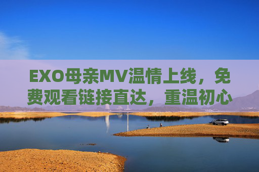 EXO母亲MV温情上线，免费观看链接直达，重温初心与感恩