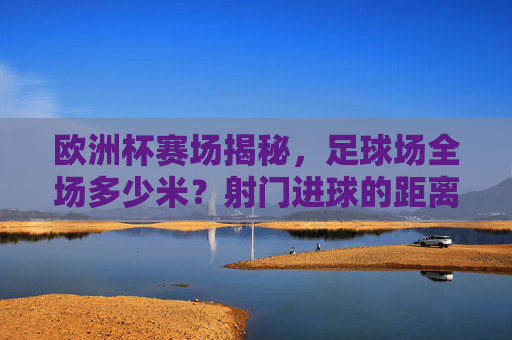欧洲杯赛场揭秘，足球场全场多少米？射门进球的距离奥秘