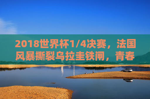 2018世界杯1/4决赛，法国风暴撕裂乌拉圭铁闸，青春之力叩开四强之门