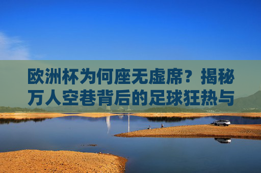 欧洲杯为何座无虚席？揭秘万人空巷背后的足球狂热与文化密码