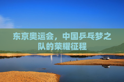 东京奥运会,中国乒乓梦之队的荣耀征程 东京奥运会,中国乒乓梦之队的荣耀征程
