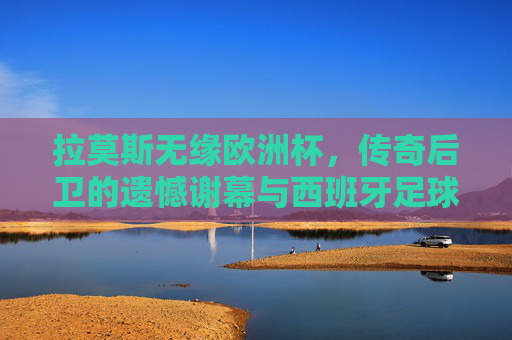 拉莫斯无缘欧洲杯,传奇后卫的遗憾谢幕与西班牙足球的世代交替 拉莫斯无缘欧洲杯,传奇后卫的遗憾谢幕与西班牙足球的世代交替