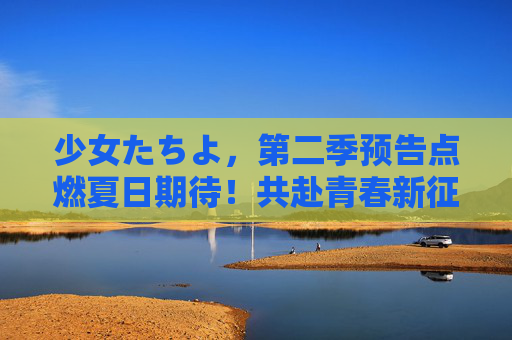 少女たちよ，第二季预告点燃夏日期待！共赴青春新征程
