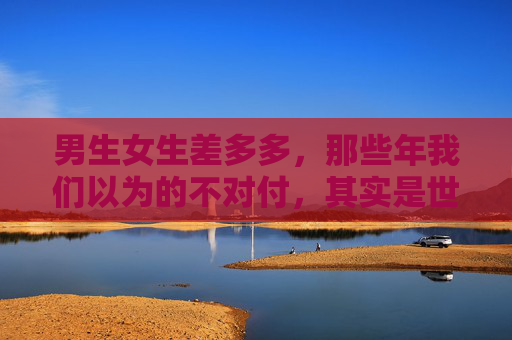 男生女生差多多,那些年我们以为的不对付,其实是世界的另一种温柔 男生女生差多多,那些年我们以为的不对付,其实是世界的另一种温柔