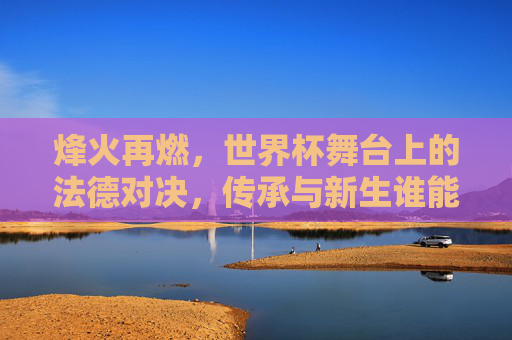 烽火再燃，世界杯舞台上的法德对决，传承与新生谁能称雄？