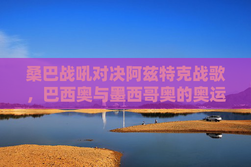 桑巴战吼对决阿兹特克战歌，巴西奥与墨西哥奥的奥运足球史诗