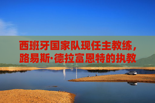西班牙国家队现任主教练，路易斯·德拉富恩特的执教之路与球队革新