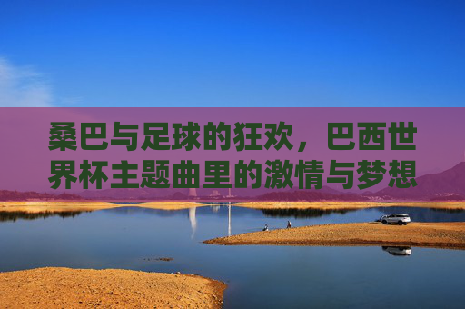 桑巴与足球的狂欢，巴西世界杯主题曲里的激情与梦想