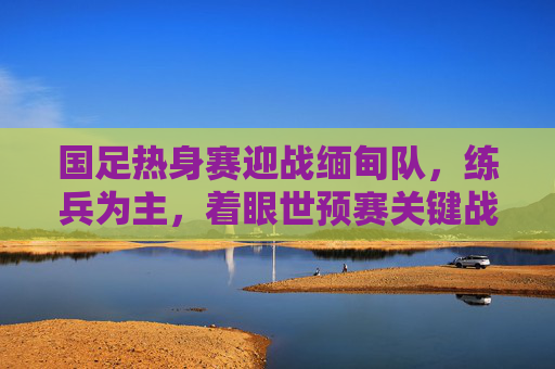 国足热身赛迎战缅甸队，练兵为主，着眼世预赛关键战