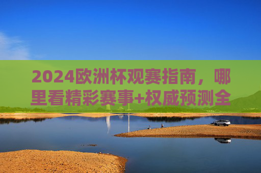 2024欧洲杯观赛指南，哪里看精彩赛事+权威预测全攻略
