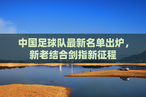 中国足球队最新名单出炉，新老结合剑指新征程