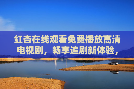 红杏在线观看免费播放高清电视剧，畅享追剧新体验，海量资源随心看