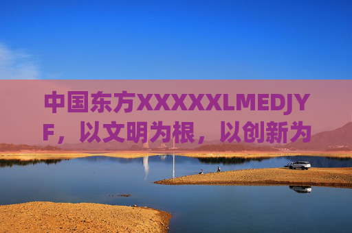 中国东方XXXXXLMEDJYF，以文明为根，以创新为翼，书写新时代答卷