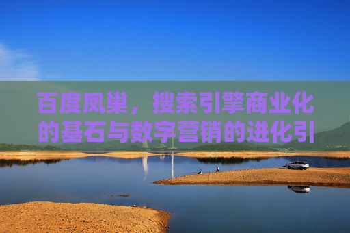 百度凤巢，搜索引擎商业化的基石与数字营销的进化引擎