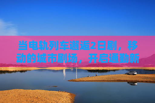 当电轨列车邂逅2日剧，移动的城市剧场，开启通勤新剧程